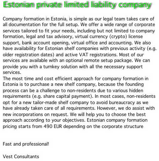Estonian private limited liability company

Company formation in Estonia, is simple as our legal team takes care of all documentation for the full setup. We offer a wide range of corporate services tailored to fit your needs, including but not limited to company formation, legal and tax advisory, virtual currency (crypto) license support, bank account opening, virtual office and accounting. We also have availability for Estonian shelf companies with previous activity (e.g. older registration dates) and active VAT registrations. Most of our services are available with an optional remote setup package. We can provide you with a turnkey solution with all the necessary support services.The most time and cost efficient approach for company formation in Estonia is to purchase a new shelf company, because the founding process can be a challenge to non-residents due to various hidden requirements (e.g. share capital payment). In most cases, non-residents opt for a new tailor-made shelf company to avoid bureaucracy as we have already taken care of all requirements. However, we do assist with new incorporations on request. We will help you to choose the best approach according to your objectives. Estonian company formation pricing starts from 490 EUR depending on the corporate structure

Fast and professional!

Vest Consultants
